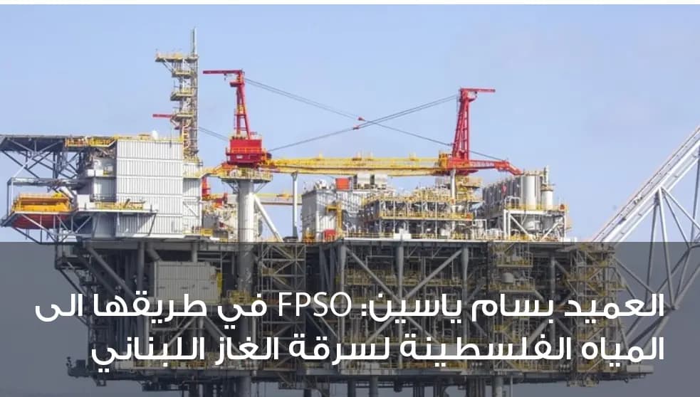 بالصورة: العميد بسام ياسين: FPSO في طريقها إلى المياه الفلسطينيّة لسرقة الغاز اللُّبنانيّ